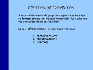 GESTION DE PROYECTOS A veces el desarrollo de proyectos específicos hace que se  formen equipos de trabajo temporales , los cuales una vez concluídos dejan de funcionar. La  GESTIÓN DE PROYECTOS  contempla tres fases: PLANIFICACIÓN PROGRAMACIÓN CONTROL 