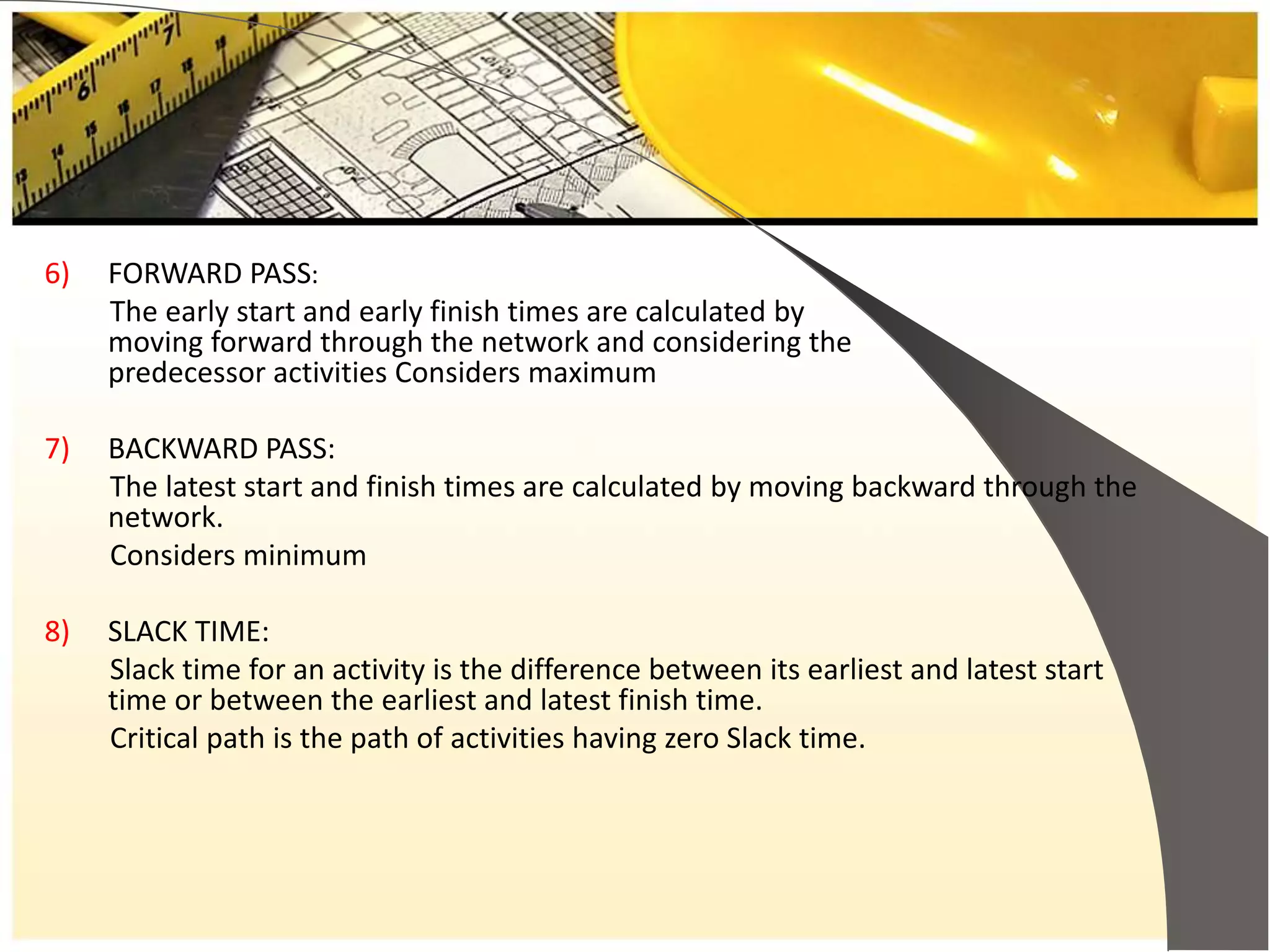 6) FORWARD PASS:
The early start and early finish times are calculated by
moving forward through the network and considering the
predecessor activities Considers maximum
7) BACKWARD PASS:
The latest start and finish times are calculated by moving backward through the
network.
Considers minimum
8) SLACK TIME:
Slack time for an activity is the difference between its earliest and latest start
time or between the earliest and latest finish time.
Critical path is the path of activities having zero Slack time.
 