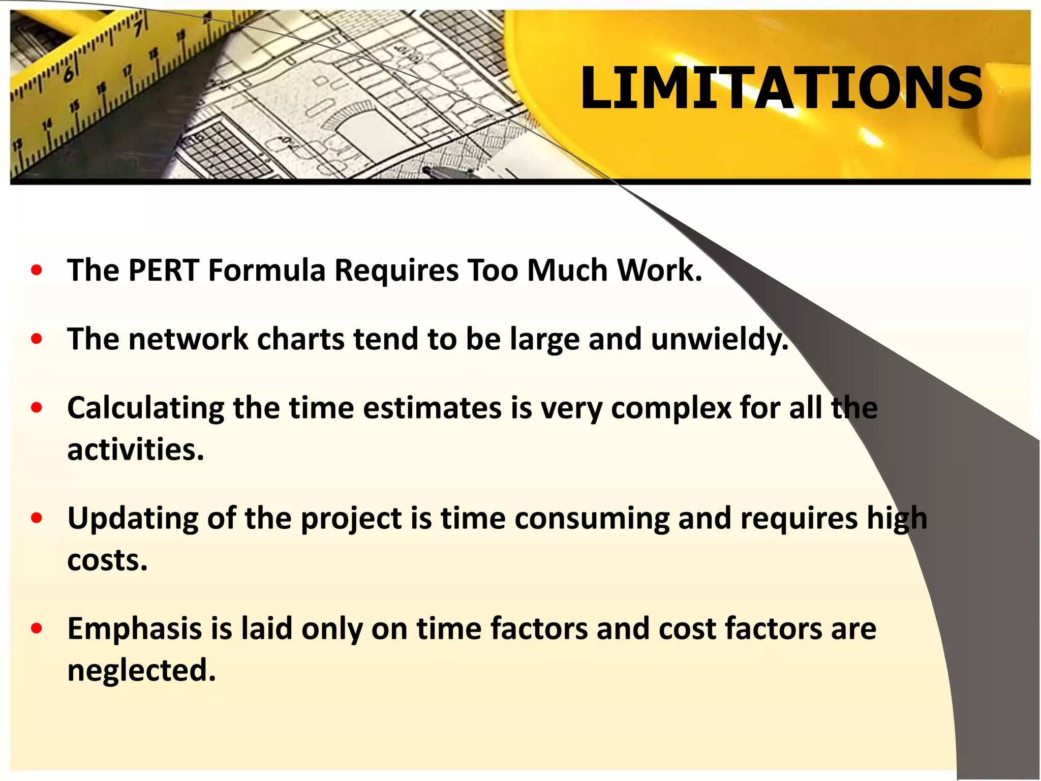 LIMITATIONS
• The PERT Formula Requires Too Much Work.
• The network charts tend to be large and unwieldy.
• Calculating the time estimates is very complex for all the
activities.
• Updating of the project is time consuming and requires high
costs.
• Emphasis is laid only on time factors and cost factors are
neglected.
 