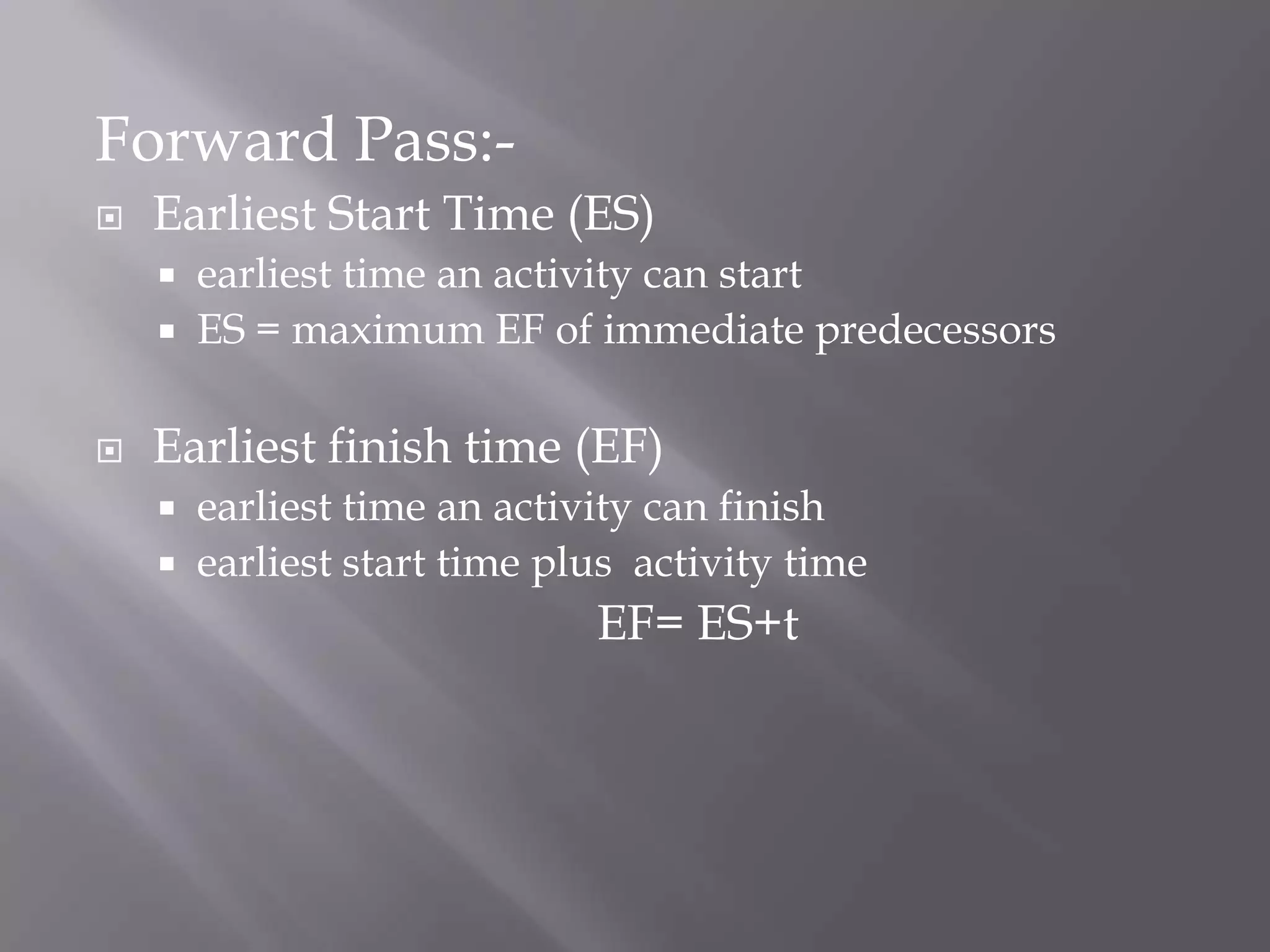 Forward Pass:-
   Earliest Start Time (ES)
     earliest time an activity can start
     ES = maximum EF of immediate predecessors


   Earliest finish time (EF)
     earliest time an activity can finish
     earliest start time plus activity time
                            EF= ES+t
 