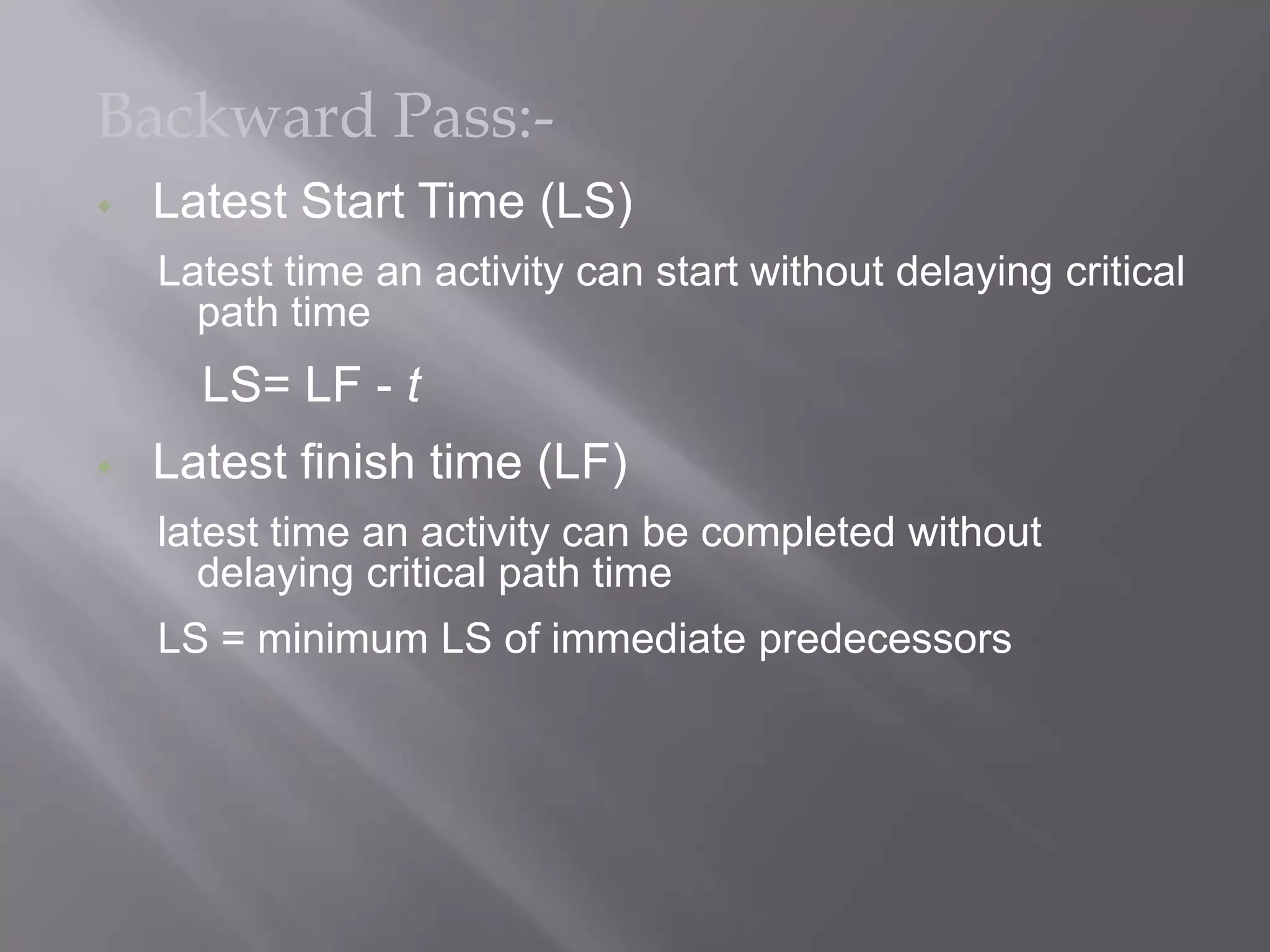 Backward Pass:-
   Latest Start Time (LS)
    Latest time an activity can start without delaying critical
      path time
      LS= LF - t
   Latest finish time (LF)
    latest time an activity can be completed without
       delaying critical path time
    LS = minimum LS of immediate predecessors
 