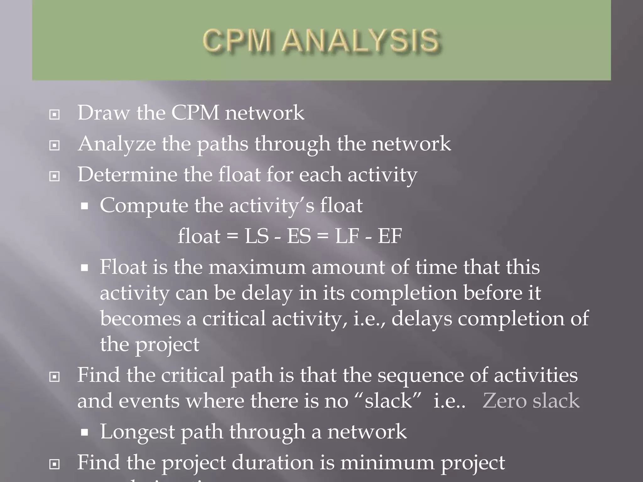    Draw the CPM network
   Analyze the paths through the network
   Determine the float for each activity
     Compute the activity’s float
                float = LS - ES = LF - EF
     Float is the maximum amount of time that this
      activity can be delay in its completion before it
      becomes a critical activity, i.e., delays completion of
      the project
   Find the critical path is that the sequence of activities
    and events where there is no “slack” i.e.. Zero slack
     Longest path through a network
   Find the project duration is minimum project
 