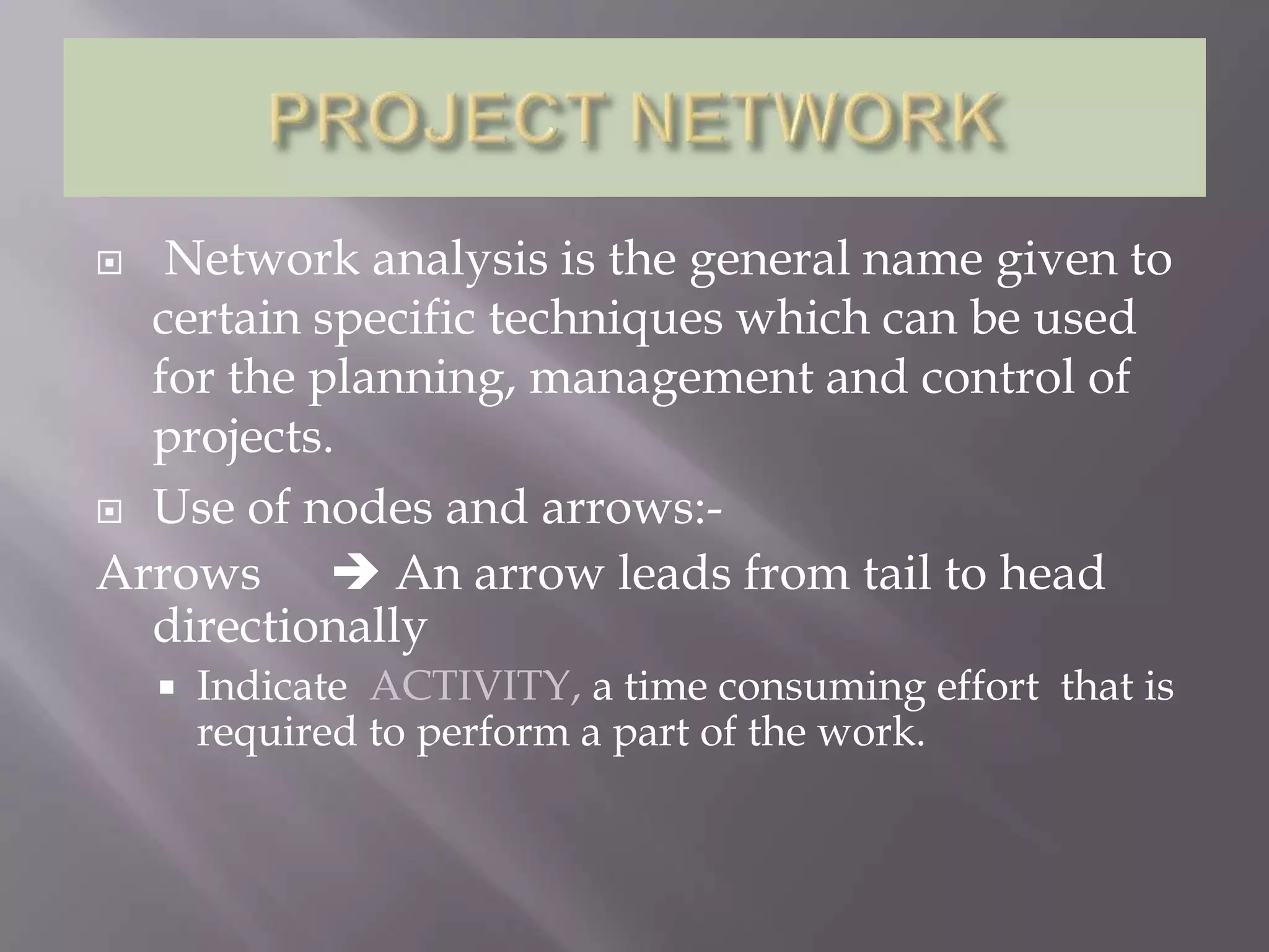   Network analysis is the general name given to
  certain specific techniques which can be used
  for the planning, management and control of
  projects.
 Use of nodes and arrows:-

Arrows  An arrow leads from tail to head
  directionally
       Indicate ACTIVITY, a time consuming effort that is
        required to perform a part of the work.
 