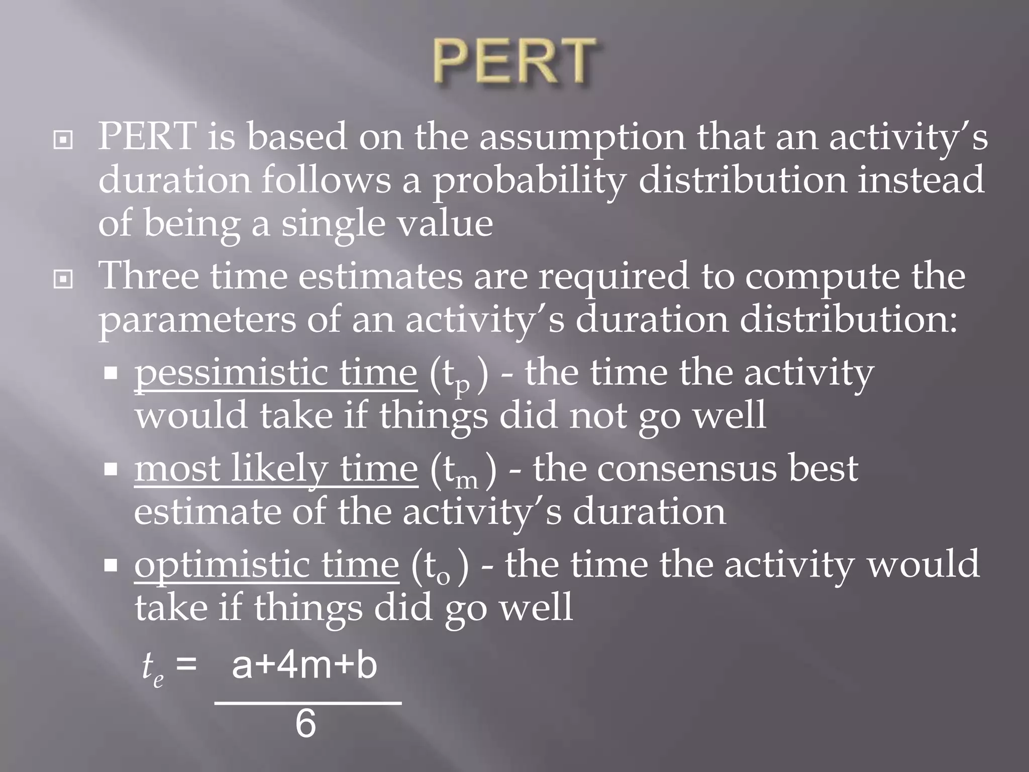    PERT is based on the assumption that an activity’s
    duration follows a probability distribution instead
    of being a single value
   Three time estimates are required to compute the
    parameters of an activity’s duration distribution:
     pessimistic time (tp ) - the time the activity
      would take if things did not go well
     most likely time (tm ) - the consensus best
      estimate of the activity’s duration
     optimistic time (to ) - the time the activity would
      take if things did go well
       te = a+4m+b
                6
 