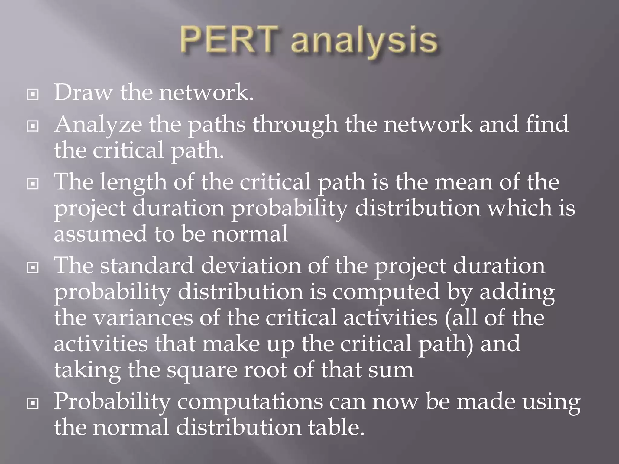    Draw the network.
   Analyze the paths through the network and find
    the critical path.
   The length of the critical path is the mean of the
    project duration probability distribution which is
    assumed to be normal
   The standard deviation of the project duration
    probability distribution is computed by adding
    the variances of the critical activities (all of the
    activities that make up the critical path) and
    taking the square root of that sum
   Probability computations can now be made using
    the normal distribution table.
 