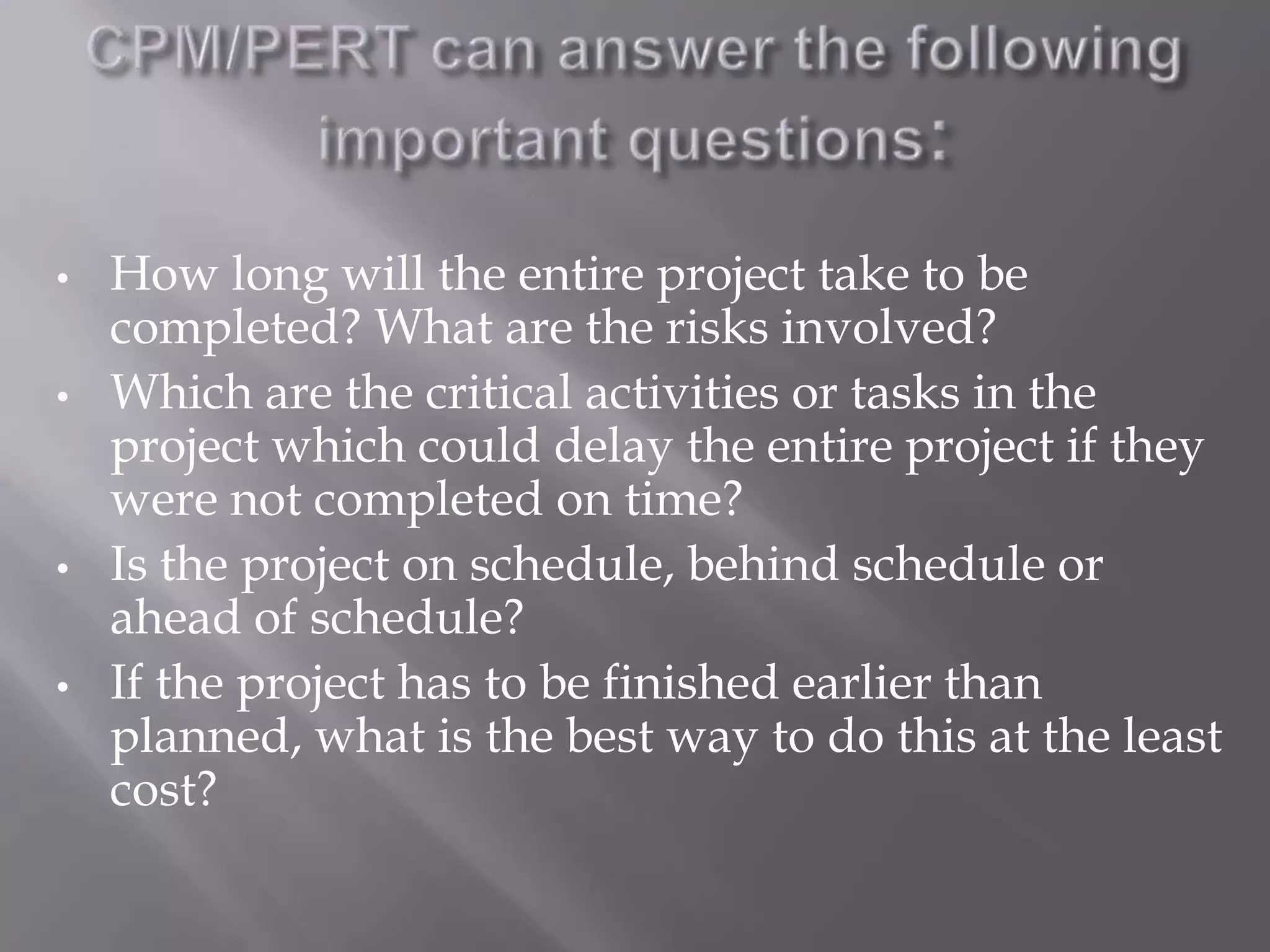 •   How long will the entire project take to be
    completed? What are the risks involved?
•   Which are the critical activities or tasks in the
    project which could delay the entire project if they
    were not completed on time?
•   Is the project on schedule, behind schedule or
    ahead of schedule?
•   If the project has to be finished earlier than
    planned, what is the best way to do this at the least
    cost?
 
