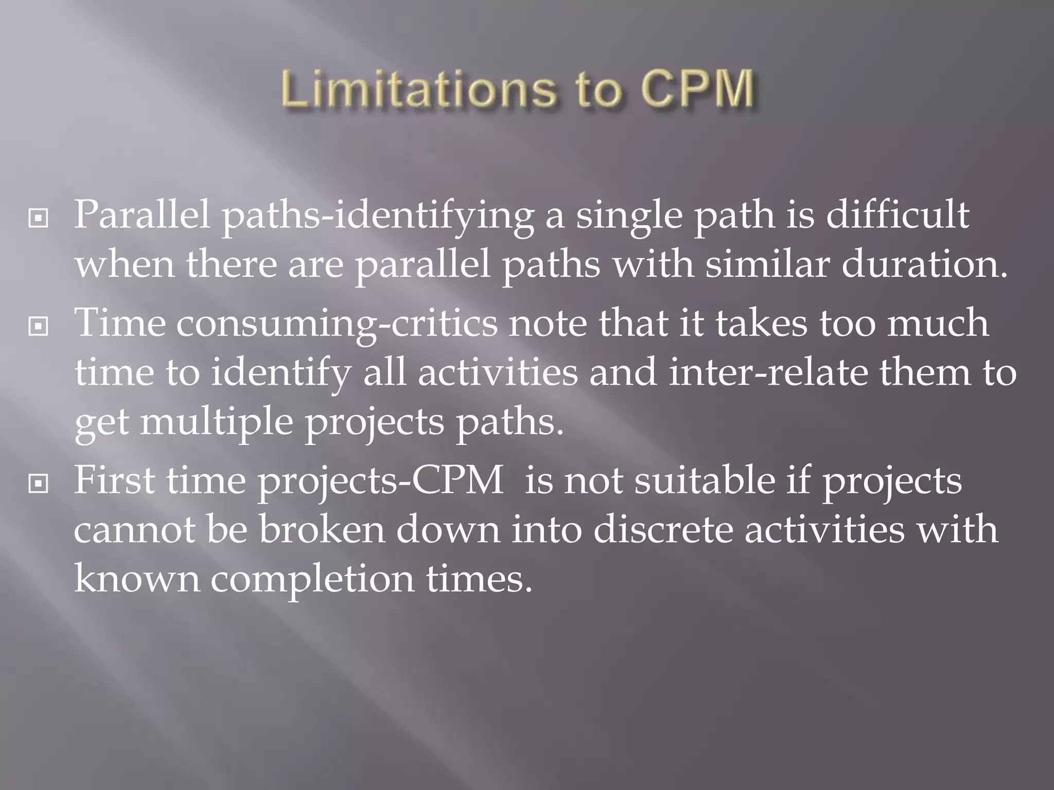    Parallel paths-identifying a single path is difficult
    when there are parallel paths with similar duration.
   Time consuming-critics note that it takes too much
    time to identify all activities and inter-relate them to
    get multiple projects paths.
   First time projects-CPM is not suitable if projects
    cannot be broken down into discrete activities with
    known completion times.
 