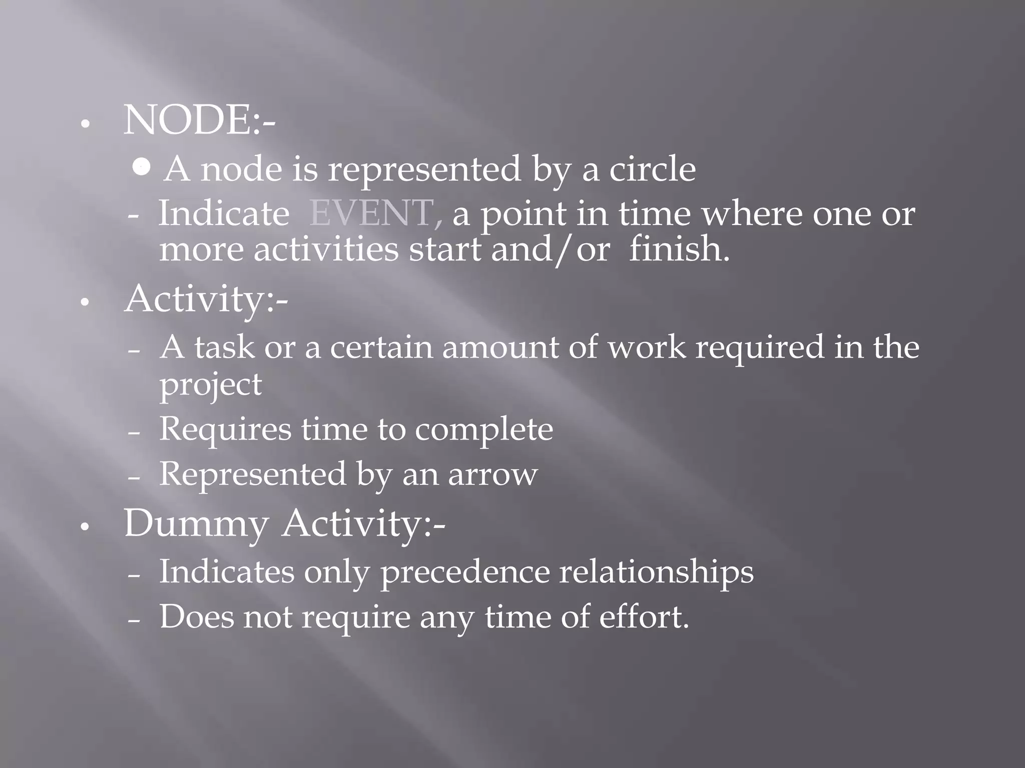 •   NODE:-
    A  node is represented by a circle
    - Indicate EVENT, a point in time where one or
      more activities start and/or finish.
•   Activity:-
    –   A task or a certain amount of work required in the
        project
    –   Requires time to complete
    –   Represented by an arrow
•   Dummy Activity:-
    – Indicates only precedence relationships
    – Does not require any time of effort.
 