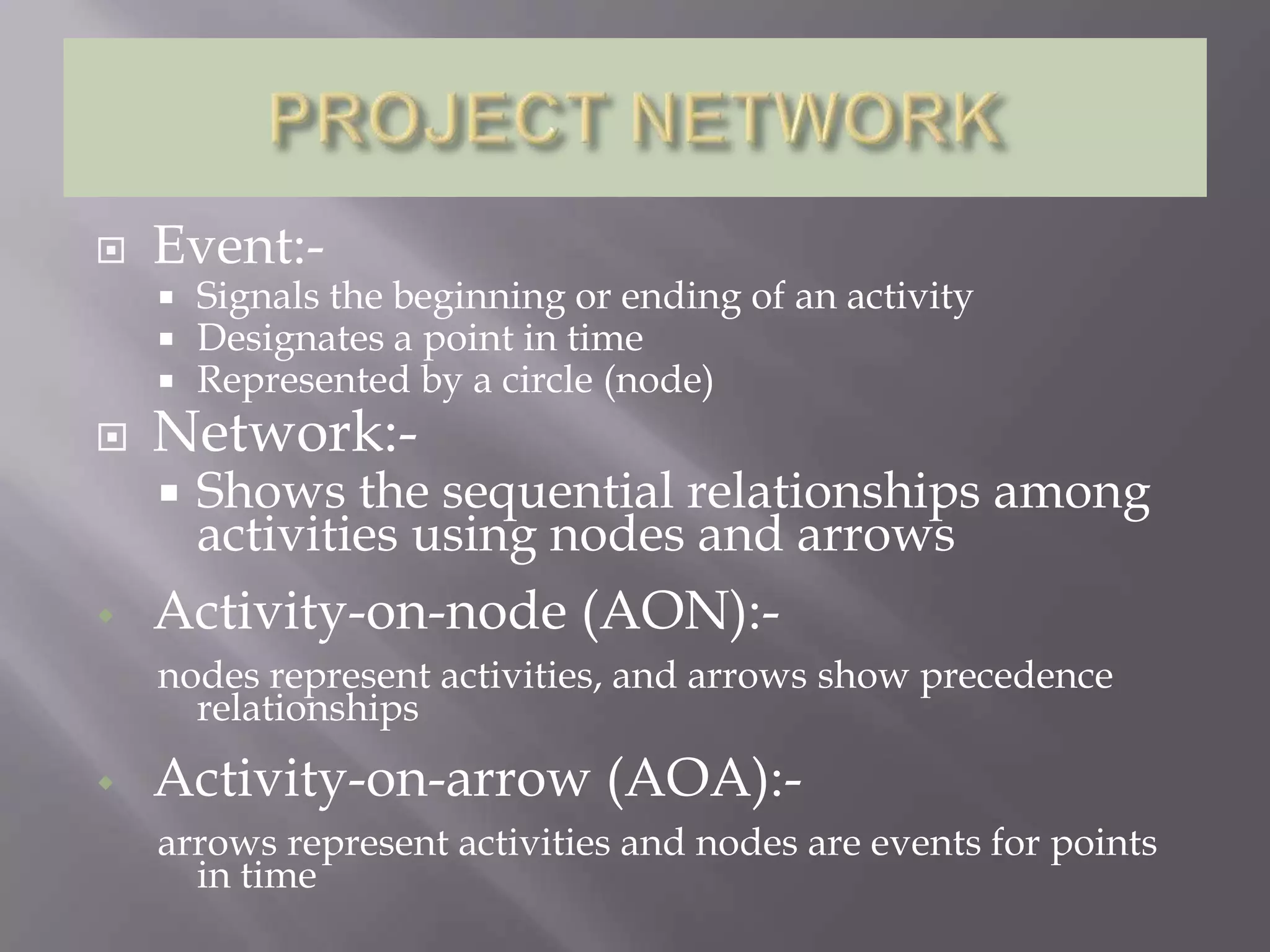    Event:-
       Signals the beginning or ending of an activity
       Designates a point in time
       Represented by a circle (node)
   Network:-
       Shows the sequential relationships among
        activities using nodes and arrows
   Activity-on-node (AON):-
    nodes represent activities, and arrows show precedence
      relationships
   Activity-on-arrow (AOA):-
    arrows represent activities and nodes are events for points
      in time
 