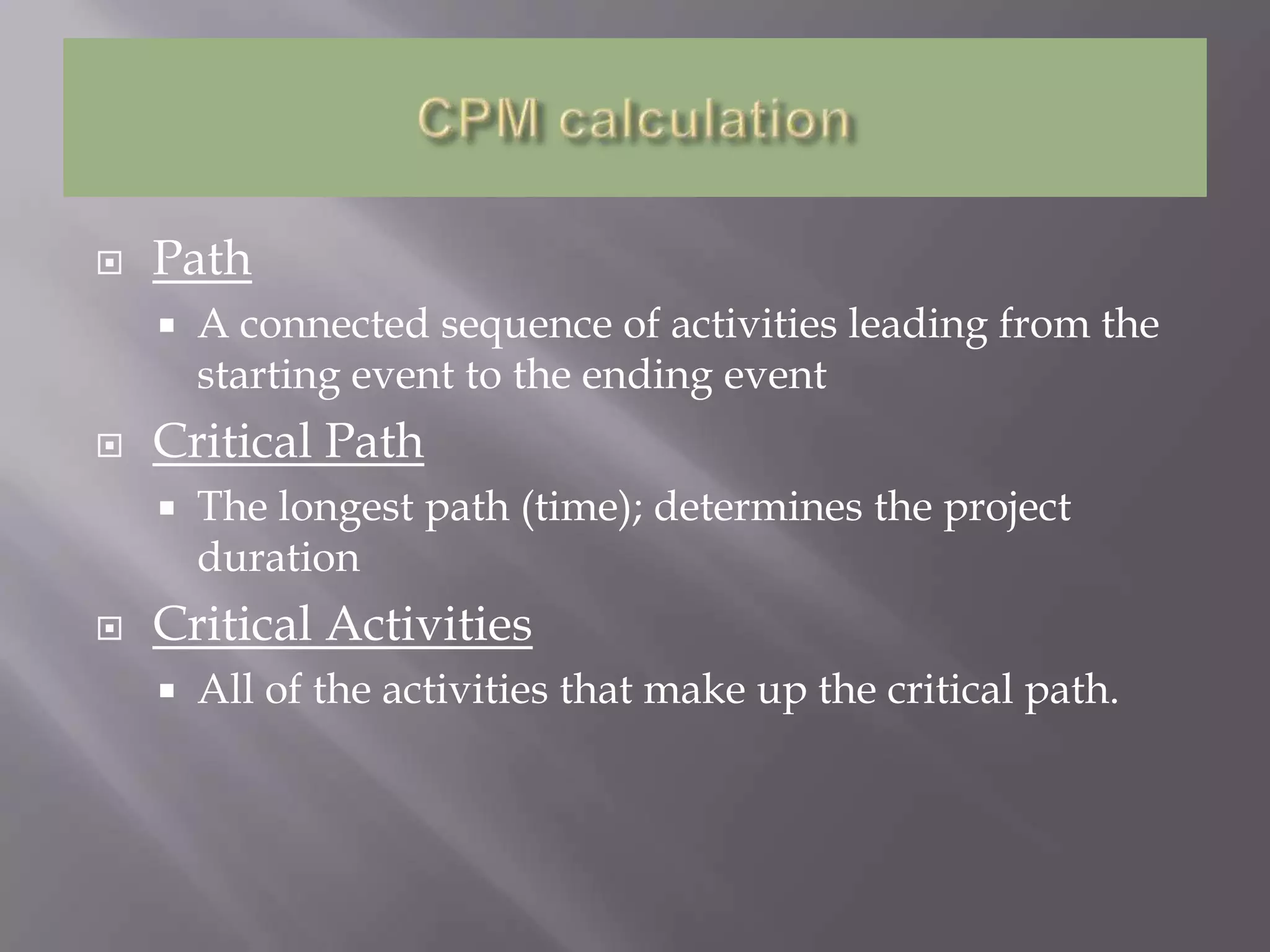    Path
       A connected sequence of activities leading from the
        starting event to the ending event
   Critical Path
       The longest path (time); determines the project
        duration
   Critical Activities
       All of the activities that make up the critical path.
 