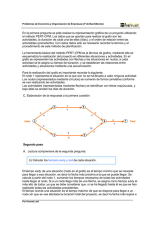 Problemas de Economía y Organización de Empresas (2º de Bachillerato)


En la primera pregunta se pide realizar la representación gráfica de un proyecto utilizando
el método PERT-CPM. Los datos que se aportan para realizar el grafo son las
actividades, la duración de cada una de ellas (días), y el orden de relación entre las
actividades (precedente). Con estos datos sólo es necesario recordar la técnica y el
procedimiento de este método de planificación.

La herramienta básica del método PERT-CPM es la técnica de grafos, mediante ella se
esquematiza la realización del proyecto en diferentes situaciones y actividades. En el
grafo se representan las actividades con flechas y las situaciones en nudos; a cada
actividad se le asigna su tiempo de duración, y se establecen las relaciones entre
actividades y situaciones mediante una secuenciación.

Para la realización del grafo es importante recordar lo siguiente:
El nodo 1 representa la situación en la que aún no se ha llevado a cabo ninguna actividad.
Los nodos (representados mediante círculos) se numeran de forma correlativa conforme
se van realizando las actividades.
Las actividades (representadas mediante flechas) se identifican con letras mayúsculas, y
bajo ellas se anotan los días de duración.

C. Elaboración de la respuesta a la primera cuestión:




Segundo paso

A. Lectura comprensiva de la segunda pregunta:


      b) Calcular los tiempos early y last de cada situación.


El tiempo early de una situación (nodo en el grafo) es el tiempo mínimo que se necesita
para llegar a esa situación, es decir la fecha más próxima a la que se puede llegar. Se
calcula a partir del nodo 1, sumando los tiempos necesarios de todas las actividades
hasta llegar al nodo. Si a un nodo llega más de una flecha, se asigna como tiempo early el
más alto de todos, ya que se debe considerar que, si se ha llegado hasta él es que se han
realizado todas las actividades precedentes.
El tiempo last de una situación es el tiempo máximo de que se dispone para llegar a un
nodo sin que se vea afectada la duración total del proyecto, es decir la fecha más lejana a

Por Vicente Leal
 