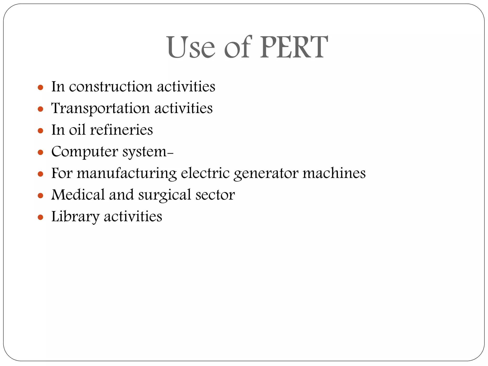 Use of PERT
 In construction activities
 Transportation activities
 In oil refineries
 Computer system-
 For manufacturing electric generator machines
 Medical and surgical sector
 Library activities
 