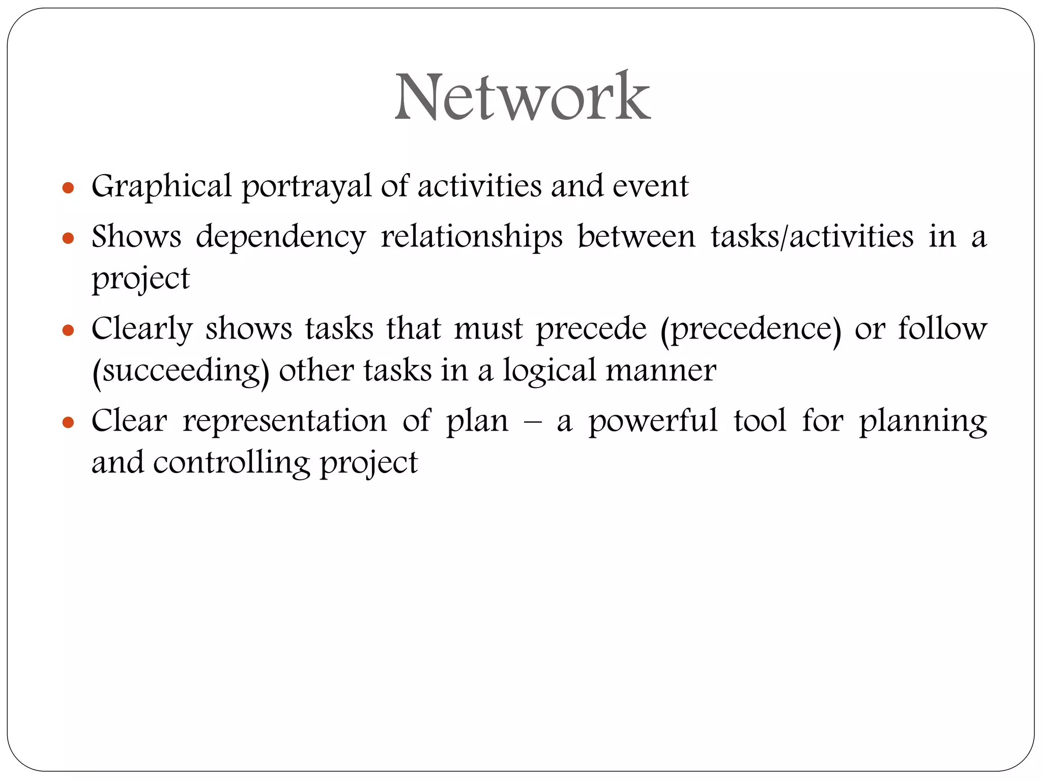  Graphical portrayal of activities and event
 Shows dependency relationships between tasks/activities in a
project
 Clearly shows tasks that must precede (precedence) or follow
(succeeding) other tasks in a logical manner
 Clear representation of plan – a powerful tool for planning
and controlling project
Network
 