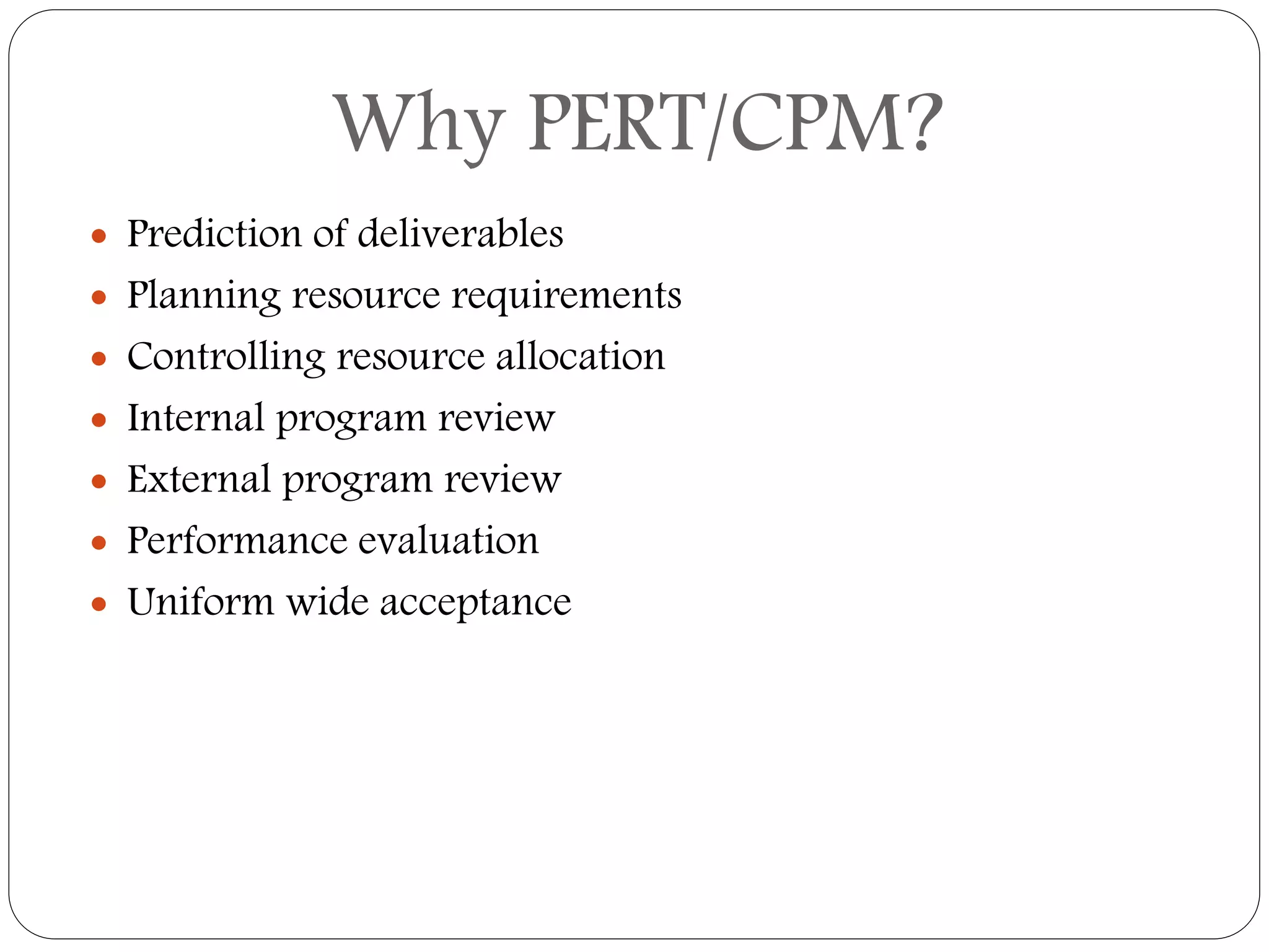 Why PERT/CPM?
 Prediction of deliverables
 Planning resource requirements
 Controlling resource allocation
 Internal program review
 External program review
 Performance evaluation
 Uniform wide acceptance
 