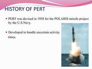 HISTORY OF PERT
 PERT was devised in 1958 for the POLARIS missile project
by the U.S.Navy.
 Developed to handle uncertain activity
times.
 