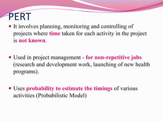 PERT
 It involves planning, monitoring and controlling of
projects where time taken for each activity in the project
is not known.
 Used in project management - for non-repetitive jobs
(research and development work, launching of new health
programs).
 Uses probability to estimate the timings of various
activities (Probabilistic Model)
 