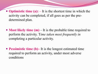  Optimistic time (a): – It is the shortest time in which the
activity can be completed, if all goes as per the pre-
determined plan.
 Most likely time (m) – It is the probable time required to
perform the activity. Time taken most frequently in
completing a particular activity.
 Pessimistic time (b)– It is the longest estimated time
required to perform an activity, under most adverse
conditions
 