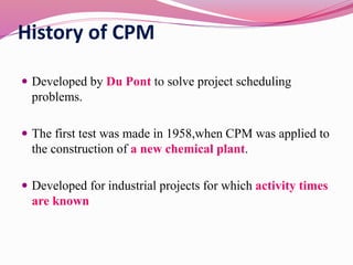 History of CPM
 Developed by Du Pont to solve project scheduling
problems.
 The first test was made in 1958,when CPM was applied to
the construction of a new chemical plant.
 Developed for industrial projects for which activity times
are known
 