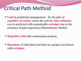 Critical Path Method
 Used in production management - for the jobs of
repetitive in nature where the activity time estimates
can be predicted with considerable certainty due to the
existence of past experience.(Deterministic Model)
 Repetitive Jobs like construction projects.
 Durations of individual activities in a project are known
with certainty.
 