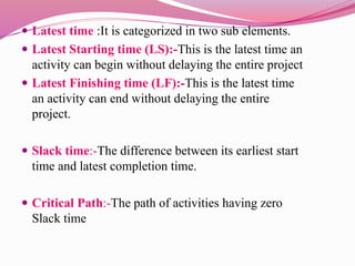  Latest time :It is categorized in two sub elements.
 Latest Starting time (LS):-This is the latest time an
activity can begin without delaying the entire project
 Latest Finishing time (LF):-This is the latest time
an activity can end without delaying the entire
project.
 Slack time:-The difference between its earliest start
time and latest completion time.
 Critical Path:-The path of activities having zero
Slack time
 