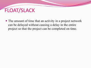FLOAT/SLACK
 The amount of time that an activity in a project network
can be delayed without causing a delay in the entire
project so that the project can be completed on time.
 