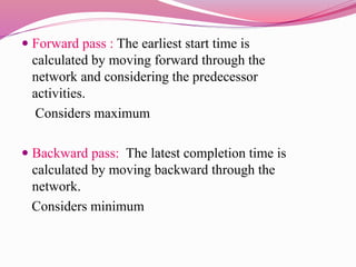  Forward pass : The earliest start time is
calculated by moving forward through the
network and considering the predecessor
activities.
Considers maximum
 Backward pass: The latest completion time is
calculated by moving backward through the
network.
Considers minimum
 