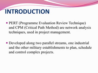 INTRODUCTION
 PERT (Programme Evaluation Review Technique)
and CPM (Critical Path Method) are network analysis
techniques, used in project management.
 Developed along two parallel streams, one industrial
and the other military establishments to plan, schedule
and control complex projects.
 