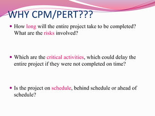 WHY CPM/PERT???
 How long will the entire project take to be completed?
What are the risks involved?
 Which are the critical activities, which could delay the
entire project if they were not completed on time?
 Is the project on schedule, behind schedule or ahead of
schedule?
 