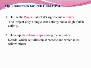 The Framework for PERT and CPM
1. Define the Project- all of it’s significant activities.
The Project-only a single start activity and a single finish
activity.
2. Develop the relationships among the activities.
Decide which activities must precede and which must
follow others.
 