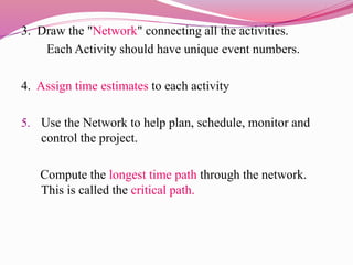 3. Draw the "Network" connecting all the activities.
Each Activity should have unique event numbers.
4. Assign time estimates to each activity
5. Use the Network to help plan, schedule, monitor and
control the project.
Compute the longest time path through the network.
This is called the critical path.
 