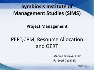 Symbiosis Institute of
Management Studies (SIMS)
Project Management

PERT,CPM, Resource Allocation
and GERT
Manuja Goenka, E-12
Raj Jyoti Das-E-13
August 2013

 