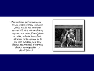 «Non sarò li in quel momento, ma
resterò sempre nelle tue vicinanze.
Amico mio, tu e io rimarremo
estranei alla vita, e l'uno all'altro,
e ognuno a se stesso, fino al giorno
in cui tu parlerai e io ascolterò,
ritenendo che la tua voce sia la
mia voce; e quando starò zitto
dinanzi a te pensando di star ritto
dinanzi a uno specchio. .»
(Kahlil Gibran )

 