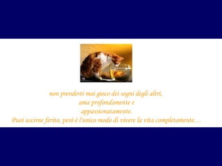 non prenderti mai gioco dei sogni degli altri,
ama profondamente e
appassionatamente.
Puoi uscirne ferito, però è l'unico modo di vivere la vita completamente…

 