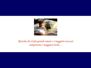 Ricorda che il più grande amore e i maggiori successi
comportano i maggiori rischi…

 