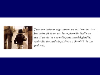 C’era una volta un ragazzo con un pessimo carattere.
Suo padre gli da un sacchetto pieno di chiodi e gli
dice di piantarne uno nella palizzata del giardino
ogni volta che perde la pazienza o che bisticcia con
qualcuno.

 