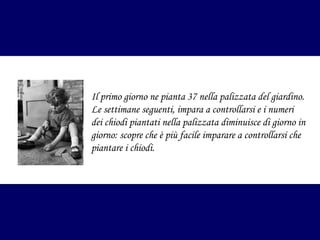 Il primo giorno ne pianta 37 nella palizzata del giardino.
Le settimane seguenti, impara a controllarsi e i numeri
dei chiodi piantati nella palizzata diminuisce di giorno in
giorno: scopre che è più facile imparare a controllarsi che
piantare i chiodi.

 