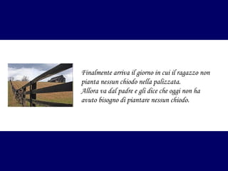 Finalmente arriva il giorno in cui il ragazzo non
pianta nessun chiodo nella palizzata.
Allora va dal padre e gli dice che oggi non ha
avuto bisogno di piantare nessun chiodo.

 
