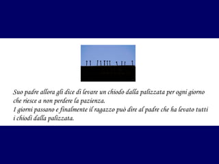 Suo padre allora gli dice di levare un chiodo dalla palizzata per ogni giorno
che riesce a non perdere la pazienza.
I giorni passano e finalmente il ragazzo può dire al padre che ha levato tutti
i chiodi dalla palizzata.

 