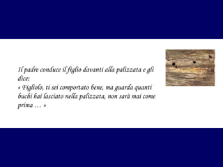 Il padre conduce il figlio davanti alla palizzata e gli
dice:
«Figliolo, ti sei comportato bene, ma guarda quanti
buchi hai lasciato nella palizzata, non sarà mai come
prima …»

 