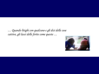 … Quando litighi con qualcuno e gli dici delle cose
cattive, gli lasci delle ferite come queste …

 
