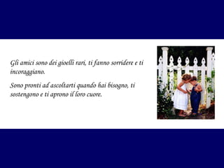 Gli amici sono dei gioelli rari, ti fanno sorridere e ti
incoraggiano.
Sono pronti ad ascoltarti quando hai bisogno, ti
sostengono e ti aprono il loro cuore.

 