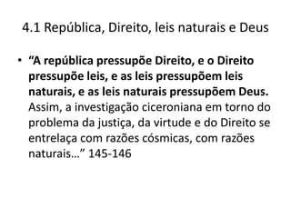 4.1 República, Direito, leis naturais e Deus

• “A república pressupõe Direito, e o Direito
  pressupõe leis, e as leis pressupõem leis
  naturais, e as leis naturais pressupõem Deus.
  Assim, a investigação ciceroniana em torno do
  problema da justiça, da virtude e do Direito se
  entrelaça com razões cósmicas, com razões
  naturais…” 145-146
 
