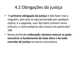 4.2 Obrigações da justiça
• “A primeira obrigação da justiça é não fazer mal a
  ninguém, sem que se seja provocado por qualquer
  injúria; e a segunda, usar dos bens comuns como
  comuns, e como próprios dos nossos em particular.”
  146
• Numa profunda ordenação cósmico-natural se pode
  encontrar o fundamento de toda ética e de todo
  conceito de justiça na teoria ciceroniana.
 