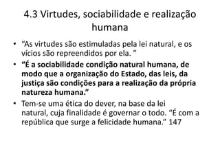4.3 Virtudes, sociabilidade e realização
                   humana
• “As virtudes são estimuladas pela lei natural, e os
  vícios são repreendidos por ela. ”
• “É a sociabilidade condição natural humana, de
  modo que a organização do Estado, das leis, da
  justiça são condições para a realização da própria
  natureza humana.”
• Tem-se uma ética do dever, na base da lei
  natural, cuja finalidade é governar o todo. “É com a
  república que surge a felicidade humana.” 147
 
