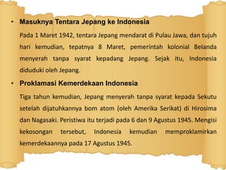 • Masuknya Tentara Jepang ke Indonesia
Pada 1 Maret 1942, tentara Jepang mendarat di Pulau Jawa, dan tujuh
hari kemudian, tepatnya 8 Maret, pemerintah kolonial Belanda
menyerah tanpa syarat kepadang Jepang. Sejak itu, Indonesia
diduduki oleh Jepang.
• Proklamasi Kemerdekaan Indonesia
Tiga tahun kemudian, Jepang menyerah tanpa syarat kepada Sekutu
setelah dijatuhkannya bom atom (oleh Amerika Serikat) di Hirosima
dan Nagasaki. Peristiwa itu terjadi pada 6 dan 9 Agustus 1945. Mengisi
kekosongan tersebut, Indonesia kemudian memproklamirkan
kemerdekaannya pada 17 Agustus 1945.
 