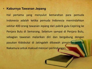 • Kaburnya Tawanan Jepang
Hal pertama yang menyulut kemarahan para pemuda
Indonesia adalah ketika pemuda Indonesia memindahkan
sekitar 400 orang tawanan Jepang dari pabrik gula Cepiring ke
Penjara Bulu di Semarang. Sebelum sampai di Penjara Bulu,
sebagian tawanan melarikan diri dan bergabung dengan
pasukan Kidobutai di Jatingaleh dibawah pimpinan Jendral
Nakamura untuk maksud mencari perlindungan.
 