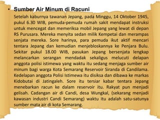 • Sumber Air Minum di Racuni
Setelah kaburnya tawanan Jepang, pada Minggu, 14 Oktober 1945,
pukul 6.30 WIB, pemuda-pemuda rumah sakit mendapat instruksi
untuk mencegat dan memeriksa mobil Jepang yang lewat di depan
RS Purusara. Mereka menyita sedan milik Kempetai dan merampas
senjata mereka. Sore harinya, para pemuda ikut aktif mencari
tentara Jepang dan kemudian menjebloskannya ke Penjara Bulu.
Sekitar pukul 18.00 WIB, pasukan Jepang bersenjata lengkap
melancarkan serangan mendadak sekaligus melucuti delapan
anggota polisi istimewa yang waktu itu sedang menjaga sumber air
minum bagi warga Kota Semarang Reservoir Siranda di Candilama.
Kedelapan anggota Polisi Istimewa itu disiksa dan dibawa ke markas
Kidobutai di Jatingaleh. Sore itu tersiar kabar tentara Jepang
menebarkan racun ke dalam reservoir itu. Rakyat pun menjadi
gelisah. Cadangan air di Candi, desa Wungkal, (sekarang menjadi
kawasan industri Candi Semarang) waktu itu adalah satu-satunya
sumber mata air di kota Semarang.
 