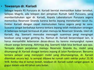 • Tewasnya dr. Kariadi
Sebagai kepala RS Purusara dr. Kariadi berniat memastikan kabar tersebut.
Selepas Magrib, ada telepon dari pimpinan Rumah Sakit Purusara, yang
memberitahukan agar dr. Kariadi, Kepala Laboratorium Purusara segera
memeriksa Reservoir Siranda karena berita Jepang menebarkan racun itu.
Dokter Kariadi dengan cepat memutuskan harus segera pergi ke sana.
Suasana sangat berbahaya karena tentara Jepang telah melakukan serangan
di beberapa tempat termasuk di jalan menuju ke Reservoir Siranda. Isteri dr.
Kariadi, drg. Soenarti mencoba mencegah suaminya pergi mengingat
keadaan yang sangat genting itu. Namun dr. Kariadi berpendapat lain, ia
harus menyelidiki kebenaran desas-desus itu karena menyangkut nyawa
ribuan warga Semarang. Akhirnya drg. Soenarti tidak bisa berbuat apa-apa.
Ternyata dalam perjalanan menuju Reservoir Siranda itu, mobil yang
ditumpangi dr. Kariadi dicegat tentara Jepang di Jalan Pandanaran. Bersama
tentara pelajar yang menyopiri mobil yang ditumpanginya, dr. Kariadi
ditembak secara keji. Ia sempat dibawa ke rumah sakit sekitar pukul 23.30
WIB. Ketika tiba di kamar bedah, keadaan dr. Kariadi sudah sangat gawat. Ia
gugur dalam usia 40 tahun satu bulan.
 