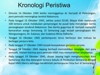 Kronologi Peristiwa
• Dimulai 14 Oktober 1945 ketika meninggalnya dr. Kariyadi di Peterongan,
para pemuda menangkap Jendral Nakamura.
• Pada tanggal 15 Oktober 1945, sekitar pukul 03.00, Mayor Kido menyuruh
100 tentara untuk melakukan penyerangan ke pusat kota mendengar berita
penangkapan Jenderal Nakamura. Dan berita gugurnya dr. Kariyadi menyulut
kemarahan warga Semarang. Di Semarang juga terjadi penangkapan Mr.
Wongsonegoro, Dr. Sukaryo, dan Sudanco Mirza Sidharta.
• Tanggal 16 Oktober 1945 pertempuran terus berlanjut dan meluas ke
berbagai penjuru kota.
• Pada tanggal 17 Oktober 1945 terjadi kesepakatan genjatan senjata
• Tanggal 18 Oktober 1945 Jepang berhasil mematahkan serangan dari para
pemuda. Malam harinya para pemuda tidak mau menyerahkan senjatanya.
• Pada tanggal 19 Oktober 1945, disaat Jepang ingin menghancurkan Kota
Semarang tiba-tiba datanglah tentara Sekutu di Pelabuhan Semarang dengan
Kapal HMS Glenry sehingga berakhirlah pertempuran lima hari di Semarang.
 