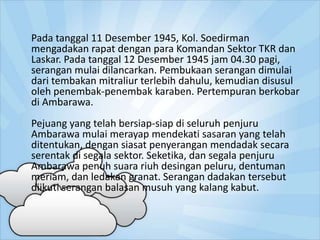 Pada tanggal 11 Desember 1945, Kol. Soedirman
mengadakan rapat dengan para Komandan Sektor TKR dan
Laskar. Pada tanggal 12 Desember 1945 jam 04.30 pagi,
serangan mulai dilancarkan. Pembukaan serangan dimulai
dari tembakan mitraliur terlebih dahulu, kemudian disusul
oleh penembak-penembak karaben. Pertempuran berkobar
di Ambarawa.
Pejuang yang telah bersiap-siap di seluruh penjuru
Ambarawa mulai merayap mendekati sasaran yang telah
ditentukan, dengan siasat penyerangan mendadak secara
serentak di segala sektor. Seketika, dan segala penjuru
Ambarawa penuh suara riuh desingan peluru, dentuman
meriam, dan ledakan granat. Serangan dadakan tersebut
diikuti serangan balasan musuh yang kalang kabut.
 